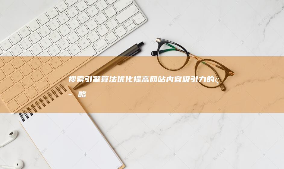搜索引擎算法优化：提高网站内容吸引力的策略 (搜索引擎算法有哪些)